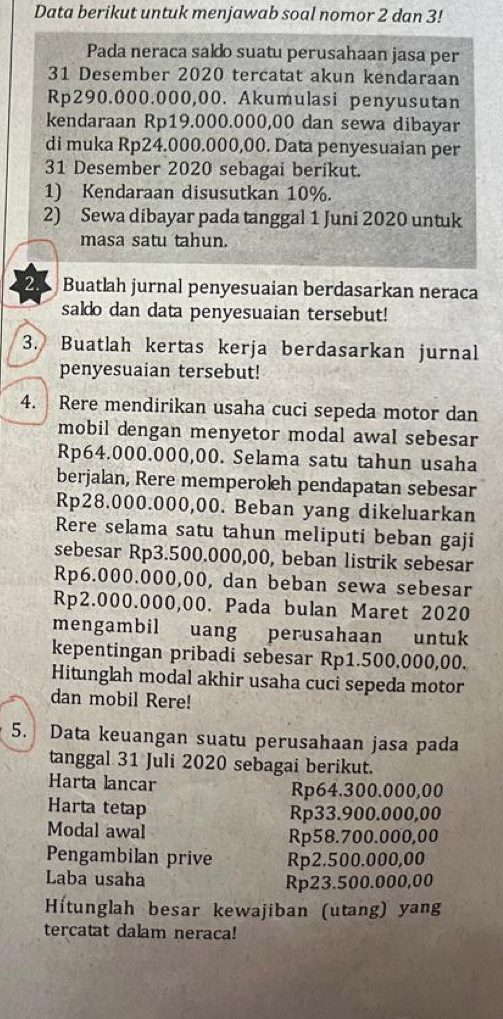 Data berikut untuk menjawab soal nomor 2 dan 3!
Pada neraca saldo suatu perusahaan jasa per
31 Desember 2020 tercatat akun kendaraan
Rp290.000.000,00. Akumulasi penyusutan
kendaraan Rp19.000.000,00 dan sewa dibayar
di muka Rp24.000.000,00. Data penyesuaian per
31 Desember 2020 sebagai berikut.
1) Kendaraan disusutkan 10%.
2) Sewa dibayar pada tanggal 1 Juni 2020 untuk
masa satu tahun.
25 Buatlah jurnal penyesuaian berdasarkan neraca
saldo dan data penyesuaian tersebut!
3. Buatlah kertas kerja berdasarkan jurnal
penyesuaian tersebut!
4. Rere mendirikan usaha cuci sepeda motor dan
mobil dengan menyetor modal awal sebesar
Rp64.000.000,00. Selama satu tahun usaha
berjalan, Rere memperoleh pendapatan sebesar
Rp28.000.000,00. Beban yang dikeluarkan
Rere selama satu tahun meliputi beban gaji
sebesar Rp3.500.000,00, beban listrik sebesar
Rp6.000.000,00, dan beban sewa sebesar
Rp2.000.000,00. Pada bulan Maret 2020
mengambil uang perusahaan untuk
kepentingan pribadi sebesar Rp1.500.000,00.
Hitunglah modal akhir usaha cuci sepeda motor
dan mobil Rere!
5. Data keuangan suatu perusahaan jasa pada
tanggal 31 Juli 2020 sebagai berikut.
Harta lancar Rp64.300.000,00
Harta tetap
Rp33.900.000,00
Modal awal Rp58.700.000,00
Pengambilan prive Rp2.500.000,00
Laba usaha Rp23.500.000,00
Hítunglah besar kewajiban (utang) yang
tercatat dalam neraca!