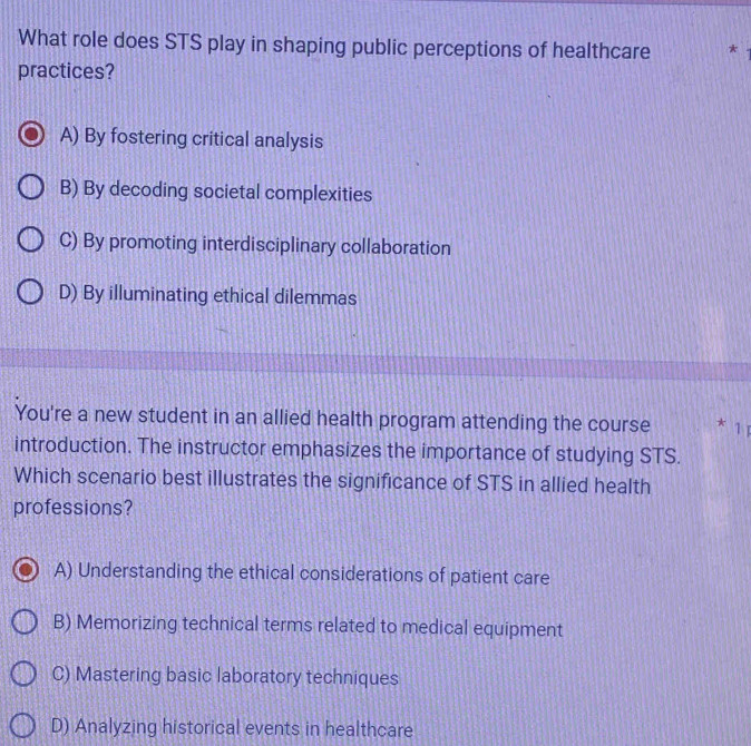 What role does STS play in shaping public perceptions of healthcare *
practices?
A) By fostering critical analysis
B) By decoding societal complexities
C) By promoting interdisciplinary collaboration
D) By illuminating ethical dilemmas
You're a new student in an allied health program attending the course * 1 1
introduction. The instructor emphasizes the importance of studying STS.
Which scenario best illustrates the significance of STS in allied health
professions?
A) Understanding the ethical considerations of patient care
B) Memorizing technical terms related to medical equipment
C) Mastering basic laboratory techniques
D) Analyzing historical events in healthcare