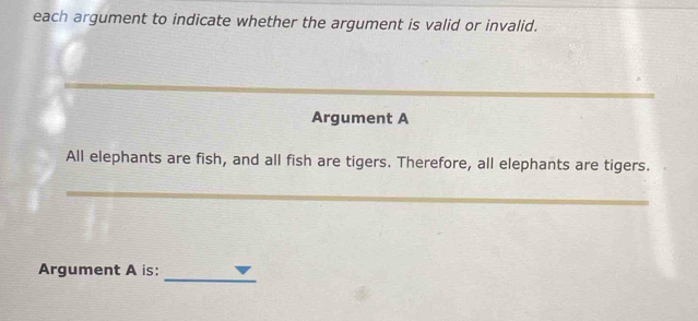 each argument to indicate whether the argument is valid or invalid. 
Argument A 
All elephants are fish, and all fish are tigers. Therefore, all elephants are tigers. 
_ 
_ 
Argument A is: