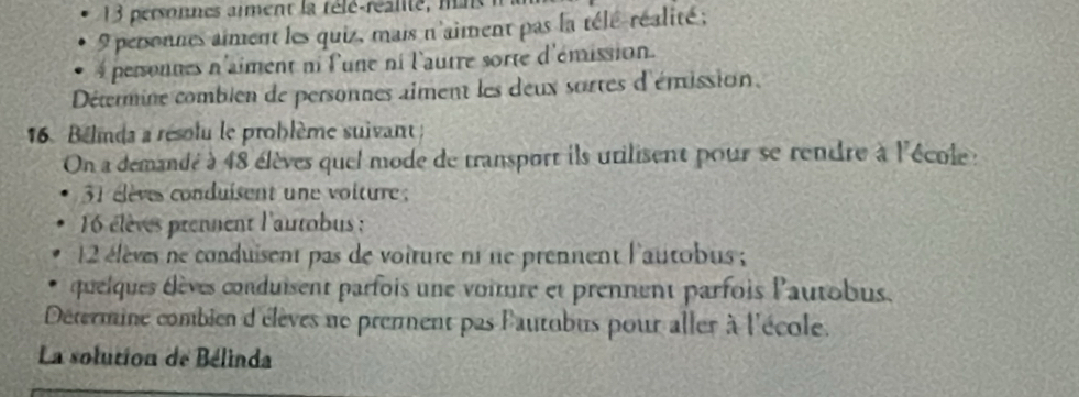 personnes aiment la télé-réalité, mi
9 personnes aiment les quiz, mais n'aiment pas la télé-réalité ;
4 personnes n'aiment ni l'une ni l'autre sorte d'émission. 
Détermine combien de personnes aiment les deux sortes d'émission. 
16. Belnda a résolu le problème suivant ; 
On a demandé à 48 élèves quel mode de transport ils utilisent pour se rendre à l'école :
31 élèves conduisent une volture ;
16 élèves prennent l'autobus :
2 élèves ne conduisent pas de voiture ni ne prennent l'autobus ; 
quelques élèves conduisent parfois une voiture et prennent parfois l'autobus. 
Détermine combien d'élèves ne premment pas lautobus pour aller à l'école. 
La solution de Bélinda