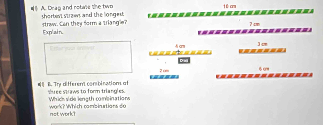 Drag and rotate the two 10 cm
shortest straws and the longest
straw. Can they form a triangle?
7 cm
Explain.
Enter your anw 4 cm
3 cm
a ine
Drag
2 cm 6 cm
B. Try different combinations of
three straws to form triangles.
Which side length combinations
work? Which combinations do
not work?