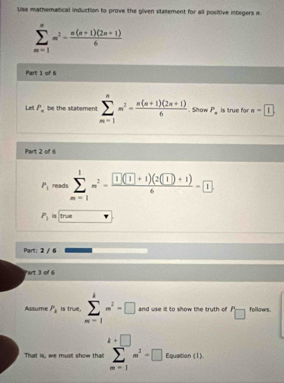 Use mathematical induction to prove the given statement for all positive integers n
sumlimits _(m=1)^nm^2- (n(n+1)(2n+1))/6 
Part 1 of 6 
Let P_n be the statement sumlimits _(m=1)^nm^2= (n(n+1)(2n+1))/6  , Show P_n is true for n=1. 
Part 2 of 6
P_1 reads sumlimits _(m=1)^1m^2=frac  1(1+1)(2(1)+1)6= 1.
P_1 is true 
Part: 2 / 6 
Part 3 of 6 
Assume P_k is true, sumlimits _(m=1)^km^2=□ and use it to show the truth of P follows. 
That is, we must show that sumlimits _(m=1)^(k+□)m^2=□ Equation (1).