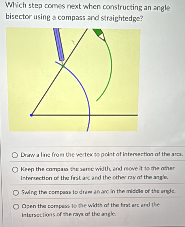 Which step comes next when constructing an angle
bisector using a compass and straightedge?
Draw a line from the vertex to point of intersection of the arcs.
Keep the compass the same width, and move it to the other
intersection of the frst arc and the other ray of the angle.
Swing the compass to draw an arc in the middle of the angle.
Open the compass to the width of the frst arc and the
intersections of the rays of the angle.