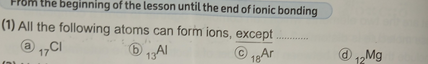 From the beginning of the lesson until the end of ionic bonding
(1) All the following atoms can form ions, except
a _17Cl
b _13Al
 enclosecircleC_18Ar
d _12Mg