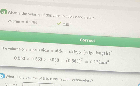 What is the volume of this cube in cubic nanometers?
Volume =0.1785 nm^3
Correct 
The volume of a cube is side × side × side, or (edge length )^3.
0.563* 0.563* 0.563=(0.563)^3=0.178nm^3
b What is the volume of this cube in cubic centimeters?
Volume =