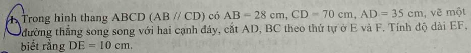 Trong hình thang ABCD (ABparallel CD) có AB=28cm, CD=70cm, AD=35cm , vẽ một 
đường thắng song song với hai cạnh đáy, cắt AD, BC theo thứ tự ở E và F. Tính độ dài EF, 
biết rằng DE=10cm.