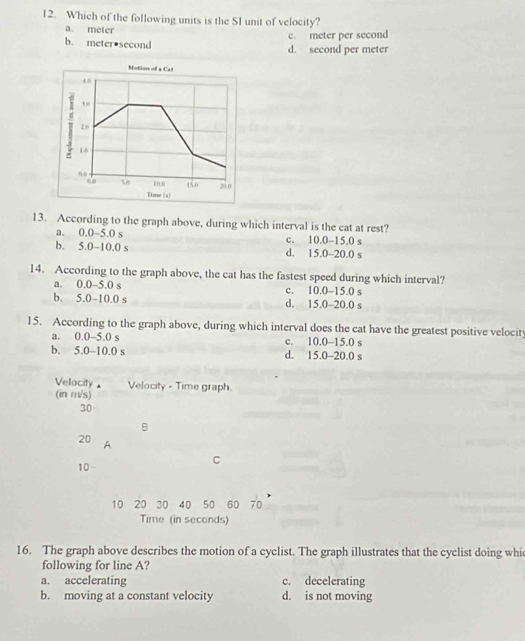 Which of the following units is the SI unit of velocity?
a meter
c. meter per second
b. meter•second d. second per meter
13. According to the graph above, during which interval is the cat at rest?
a. 0.0-5.0 s c. 10.0-15.0 s
b. 5.0-10.0 s d. 15.0-20.0 s
14. According to the graph above, the cat has the fastest speed during which interval?
a. 0.0-5.0 s c. 10.0-15.0 s
b. 5.0-10.0 s d. 15.0-20.0 s
15. According to the graph above, during which interval does the cat have the greatest positive velocity
a. 0.0-5.0 s c. 10.0-15.0 s
b. 5.0-10.0 s d. 15.0-20.0 s
Velocity Velocity - Time graph.
(in m/s)
30
B
20 A
10
C
10 20 30 40 50 60 70
Time (in seconds)
16. The graph above describes the motion of a cyclist. The graph illustrates that the cyclist doing whi
following for line A?
a. accelerating c. decelerating
b. moving at a constant velocity d. is not moving