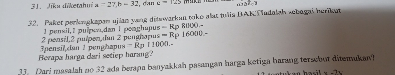 Jika diketahui a=27, b=32 , dan c=125 maka has a^(frac 2)3b^(frac )5c^(frac )3
32. Paket perlengkapan ujian yang ditawarkan toko alat tulis BAKTIadalah sebagai berikut 
1 pensil, 1 pulpen,dan 1 penghapus =Rp8000.-
2 pensil, 2 pulpen,dan 2 penghapus =Rp16000.-
3pensil,dan 1 penghapus =Rp11000.-
Berapa harga dari setiep barang? 
33. Dari masalah no 32 ada berapa banyakkah pasangan harga ketiga barang tersebut ditemukan?
x-2y