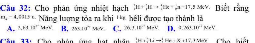 Cho phản ứng nhiệt hạch _1^(3H+_1^2Hto _2^4He+_0^1n+17,5 Mev. Biết rằng
m_a)=4,0015u. I Năng lượng tỏa ra khi ¹** hêli được tạo thành là
A. 2,63.10^(27) MeV B. 263.10^(27) MeV. C. 26,3.10^(27)MeV. D. 0,263.10^(27) M C -V
Câu 33: Cho phản ứng hạt nhân _1^1H+_3^7Lito _2^4He+X+17 , 3 MeV Cho biết