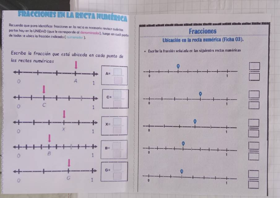 FRAcciones en La RECTA nUMérica 
Recuerda que para identificar fracciones en la recta es necesario revisar cuántas 
partes hay en la UNIDAD (que le corresponde al denominador), luego en cuál parte Fracciones 
de todas se ubica la fracción indicada ( numerador ). 
Ubicación en la recta numérica (Ficha 03). 
Escriba la fracción que está ubicada en cada punto de Escribe la fracción señañada en las siguientes rectas numéricas 
las rectas numéricas
 □ /□  
A= □ /□  
C= □ /□  
 □ /□  
x= □ /□  
 □ /□  
。
B= □ /□  
 □ /□  
G= □ /□  
 □ /□  