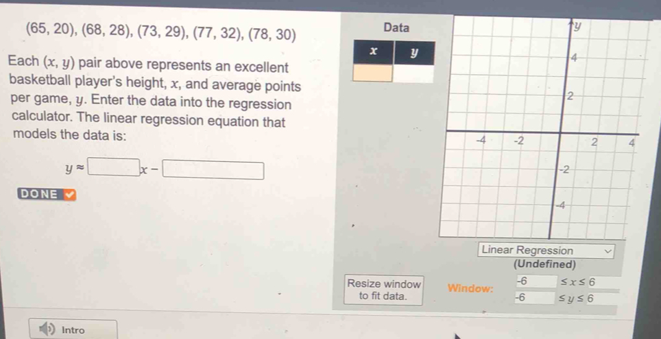 (65,20), (68,28), (73,29),(77,32), (78,30)
Data 
Each (x,y) pair above represents an excellent 
basketball player's height, x, and average points 
per game, y. Enter the data into the regression 
calculator. The linear regression equation that 
models the data is:
yapprox □ x-□
DONE 
(Undefined)
≤ x≤ 6
Resize window Window:  (-6)/-6  ≤ y≤ 6
to fit data. 
Intro