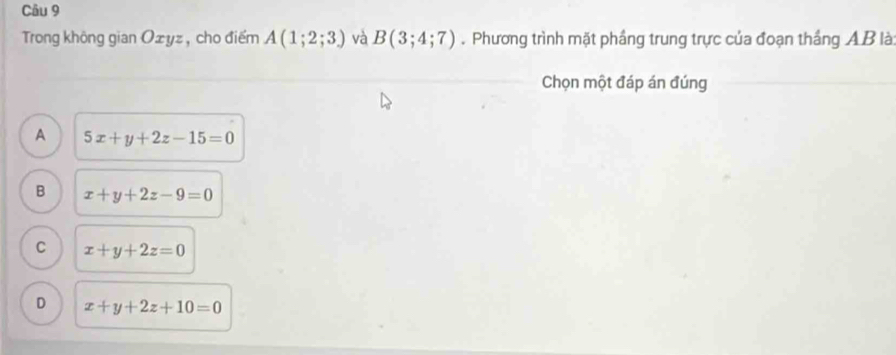 Trong không gian Ożyz , cho điểm A(1;2;3) và B(3;4;7). Phương trình mặt phầng trung trực của đoạn thắng AB là:
Chọn một đáp án đúng
A 5x+y+2z-15=0
B x+y+2z-9=0
C x+y+2z=0
D x+y+2z+10=0