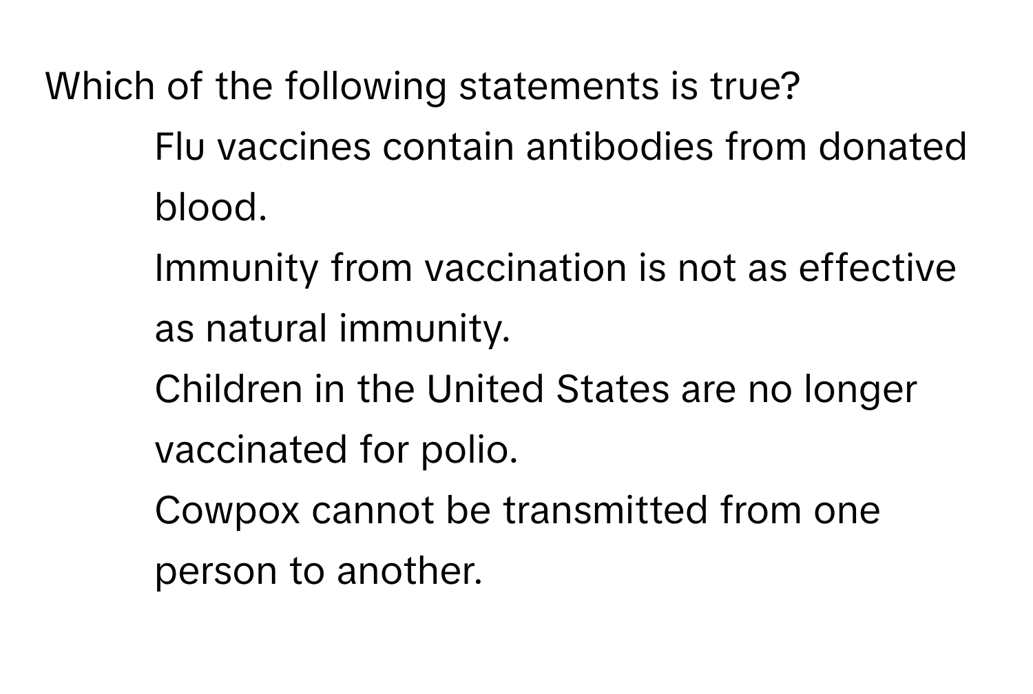 Which of the following statements is true?

1) Flu vaccines contain antibodies from donated blood. 
2) Immunity from vaccination is not as effective as natural immunity. 
3) Children in the United States are no longer vaccinated for polio. 
4) Cowpox cannot be transmitted from one person to another.