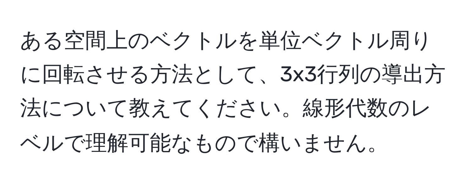 ある空間上のベクトルを単位ベクトル周りに回転させる方法として、3x3行列の導出方法について教えてください。線形代数のレベルで理解可能なもので構いません。