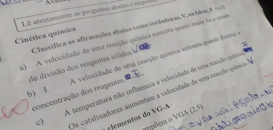 Avam
Lê atentamente as perguntas abaixo e respon
Classifica as afirmações abaixo como verdadeiras, V, ou falsas, F (4,0)
Cinética química
a) A velocidade de uma reacção química aumenta quanto maior for o estad
A velocidade de uma reacção química aumenta quando diminui
.
de divisão dos reagentes sólidos.
c) A temperatura não influencia a velocidade de uma reacção químico
b) I.
concentração dos reagentes.
Os catalisadores aumentam a velocidade de uma reacção química
elementos do VG-A
ompõem o VGA (2,5)