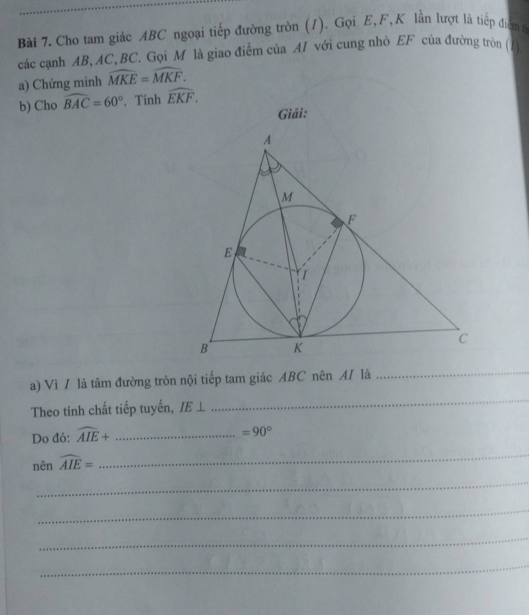 Cho tam giác ABC ngoại tiếp đường tròn (1). Gọi E, F,K lần lượt là tiếp điểm th 
các cạnh AB, AC, BC. Gọi M là giao điểm của AI với cung nhỏ EF của đường tròn (1). 
a) Chứng minh widehat MKE=widehat MKF. 
b) Cho widehat BAC=60°. Tính widehat EKF. 
Giải: 
a) Vì / là tâm đường tròn nội tiếp tam giác ABC nên AI là 
_ 
Theo tính chất tiếp tuyến, IE⊥
_ 
Do đó: widehat AIE+ _ 
=90°
nên widehat AIE=
_ 
_ 
_ 
_ 
_