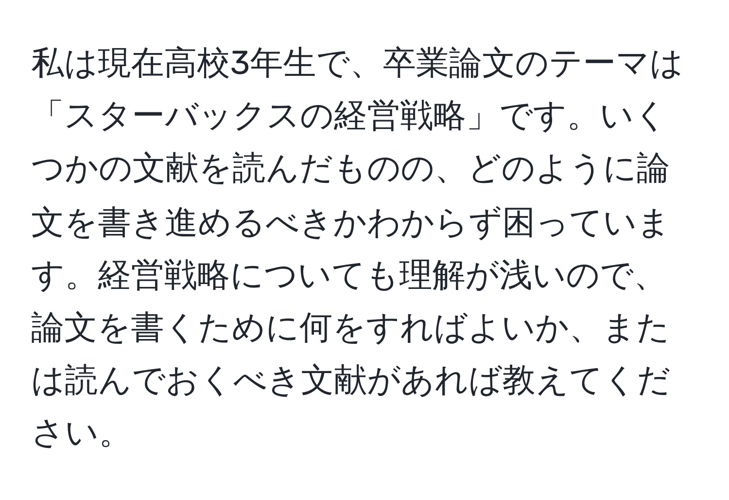 私は現在高校3年生で、卒業論文のテーマは「スターバックスの経営戦略」です。いくつかの文献を読んだものの、どのように論文を書き進めるべきかわからず困っています。経営戦略についても理解が浅いので、論文を書くために何をすればよいか、または読んでおくべき文献があれば教えてください。