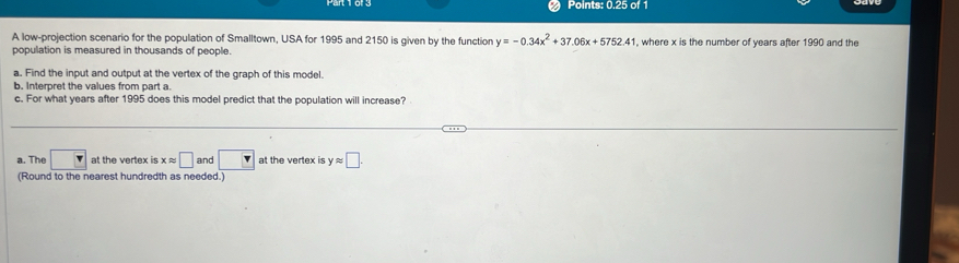 Points: 0.25 of 1
A low-projection scenario for the population of Smalltown, USA for 1995 and 2150 is given by the function y=-0.34x^2+37.06x+5752.41 , where x is the number of years after 1990 and the
population is measured in thousands of people.
a. Find the input and output at the vertex of the graph of this model.
b. Interpret the values from part a
c. For what years after 1995 does this model predict that the population will increase?
a. The at the vertex is xapprox □ and v at the vertex is yapprox □. 
(Round to the nearest hundredth as needed.)