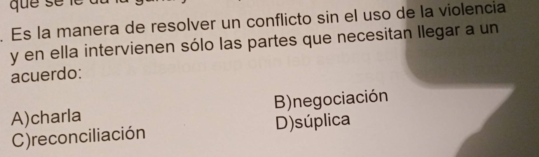 Es la manera de resolver un conflicto sin el uso de la violencia
y en ella intervienen sólo las partes que necesitan llegar a un
acuerdo:
A)charla B)negociación
D)súplica
C)reconciliación