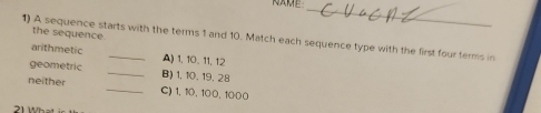 NAME 
_ 
the sequence 
1) A sequence starts with the terms 1 and 10. Match each sequence type with the first four terms in 
arithmetic A) 1, 10. 11, 12
geometric _B) 1. 10. 19. 28
neither _C) 1, 10, 100, 1000