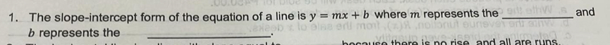 The slope-intercept form of the equation of a line is y=mx+b where m represents the_ and 
represents the_ 
th e re is no rise, and all are runs .