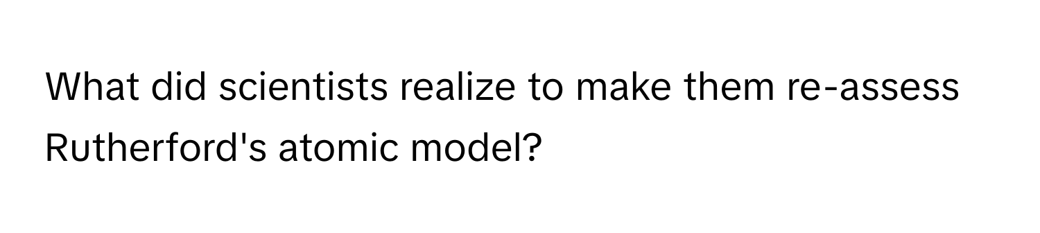 What did scientists realize to make them re-assess Rutherford's atomic model?