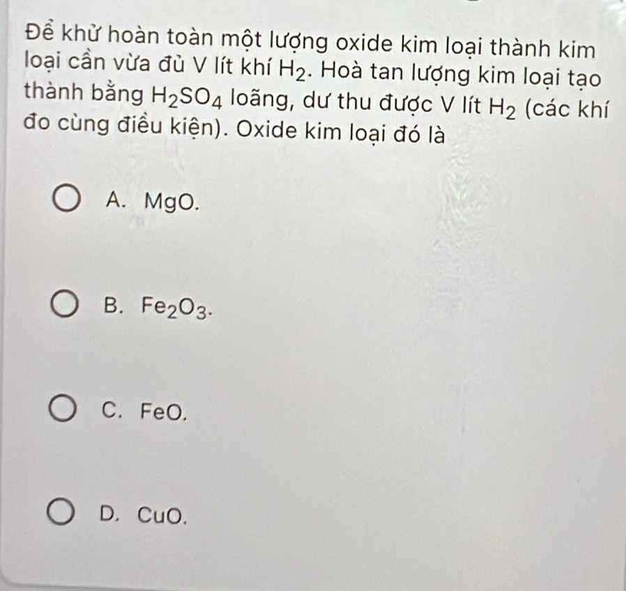 Để khử hoàn toàn một lượng oxide kim loại thành kim
loại cần vừa đù V lít khí H_2. Hoà tan lượng kim loại tạo
thành bằng H_2SO_4 loãng, dư thu được V lít H_2 (các khí
đo cùng điều kiện). Oxide kim loại đó là
A. MgO.
B. Fe_2O_3.
C. FeO.
D. CuO.