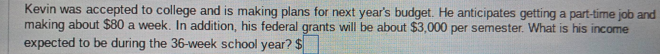 Kevin was accepted to college and is making plans for next year's budget. He anticipates getting a part-time job and 
making about $80 a week. In addition, his federal grants will be about $3,000 per semester. What is his income 
expected to be during the 36-week school year? $