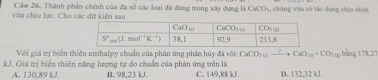 Thành phần chính của đa số các loại đá dùng trong xây dựng là CaCO_3 , chúng vừa có tác dụng chịu nhiệt
vừa chịu lực. Cho các dữ kiện sau
Với giá trị biến thiên enthalpy chuẩn của phản ứng phân hủy đá vôi: CaCO_3(s)xrightarrow t°CaO_(s)+CO_2(g)bang178,27
kJ. Giá trị biến thiên năng lượng tự do chuẩn của phản ứng trên là
A. 130,89 kJ. B. 98,23 kJ. C. 149,88 kJ. D. 132,32 kJ.