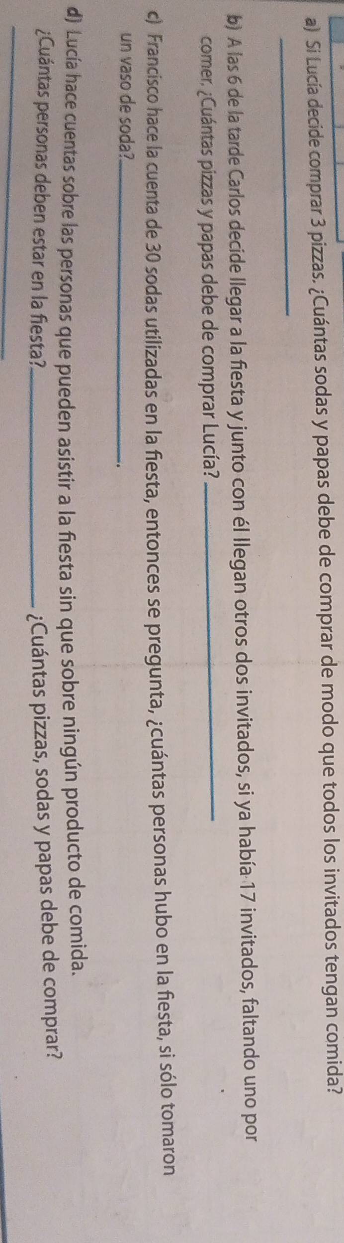 Si Lucía decide comprar 3 pizzas. ¿Cuántas sodas y papas debe de comprar de modo que todos los invitados tengan comida? 
_ 
b) A las 6 de la tarde Carlos decide llegar a la fiesta y junto con él llegan otros dos invitados, si ya había 17 invitados, faltando uno por 
comer, ¿Cuántas pizzas y papas debe de comprar Lucía?_ 
c) Francisco hace la cuenta de 30 sodas utilizadas en la fiesta, entonces se pregunta, ¿cuántas personas hubo en la fiesta, si sólo tomaron 
un vaso de soda?_ 
_. 
d) Lucía hace cuentas sobre las personas que pueden asistir a la fiesta sin que sobre ningún producto de comida. 
_ 
¿Cuántas personas deben estar en la fiesta?_ ¿Cuántas pizzas, sodas y papas debe de comprar?