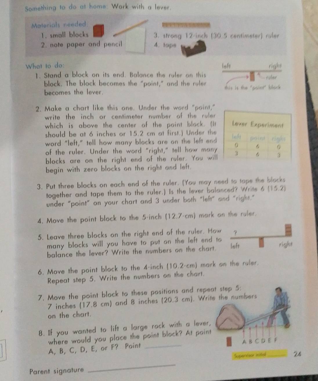 Something to do at home: Work with a lever. 
Materials needed. 
a 
1. small blocks 3. strong 12-inch (30.5 centimeter) ruler 
. note paper and pencil 4. tape 
What to do: ioh right 
1. Stand a block on its end. Balance the ruler on this 
roler 
block. The block becomes the "point," and the ruler this is the "paier" black 
becomes the lever. 
2. Make a chart like this one. Under the word "point," 
write the inch or centimeter number of the ruler 
which is above the center of the point block. (It 
should be at 6 inches or 15.2 cm at first.) Under the 
word "left,” tell how many blocks are on the left end 
of the ruler. Under the word "right," tell how many 
blocks are on the right end of the ruler. You will 
begin with zero blocks on the right and left. 
3. Put three blocks on each end of the ruler. (You may need to tape the blocks 
together and tape them to the ruler,) Is the lever balanced? Write 6(15.2)
under "point" on your chart and 3 under both "left" and "right." 
4. Move the point block to the 5-inch (12.7-cm ) mark on the ruler. 
5. Leave three blocks on the right end of the ruler. How ？ 
many blocks will you have to put on the left end to right 
balance the lever? Write the numbers on the chart. left 
6. Move the point block to the 4-inch (10.2-cm) mark on the ruler. 
Repeat step 5. Write the numbers on the chart. 
7. Move the point block to these pasitions and repeat step 5 :
7 inches (17.8 cm) and 8 inches (20.3 cm). Write the numbers 
on the chart. 
8. If you wanted to lift a large rock with a lever, 
where would you place the point block? At point
A, B, C, D, E, or F? Point _A B C D E F
Superison inited 24 
Parent signature 
_