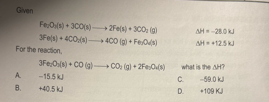 Given
Fe_2O_3(s)+3CO(s)to 2Fe(s)+3CO_2(g)
△ H=-28.0kJ
3Fe(s)+4CO_2(s)to 4CO(g)+Fe_3O_4(s)
△ H=+12.5kJ
For the reaction,
3Fe_2O_3(s)+CO(g)to CO_2(g)+2Fe_3O_4(s) what is the △ H 2
A. −15.5 kJ
C. −59.0 kJ
B. +40.5 kJ +109 KJ
D.