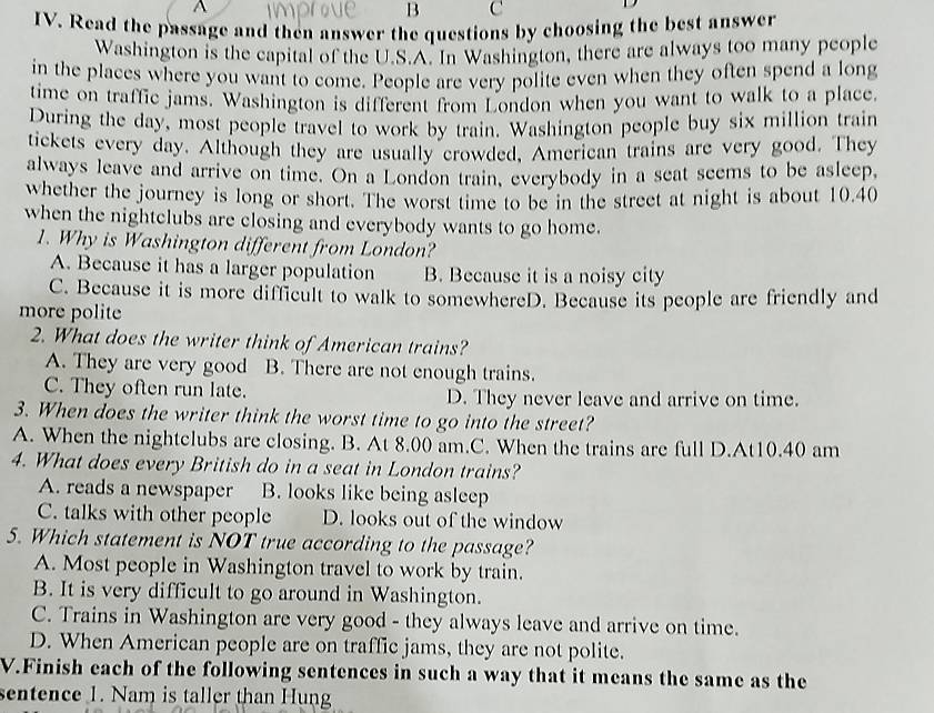 Read the passage and then answer the questions by choosing the best answer
Washington is the capital of the U.S.A. In Washington, there are always too many people
in the places where you want to come. People are very polite even when they often spend a long
time on traffic jams. Washington is different from London when you want to walk to a place
During the day, most people travel to work by train. Washington people buy six million train
tickets every day. Although they are usually crowded, American trains are very good. They
always leave and arrive on time. On a London train, everybody in a seat seems to be asleep,
whether the journey is long or short. The worst time to be in the street at night is about 10.40
when the nightclubs are closing and everybody wants to go home.
1. Why is Washington different from London?
A. Because it has a larger population B. Because it is a noisy city
C. Because it is more difficult to walk to somewhereD. Because its people are friendly and
more polite
2. What does the writer think of American trains?
A. They are very good B. There are not enough trains.
C. They often run late. D. They never leave and arrive on time.
3. When does the writer think the worst time to go into the street?
A. When the nightclubs are closing. B. At 8.00 am.C. When the trains are full D.At10.40 am
4. What does every British do in a seat in London trains?
A. reads a newspaper B. looks like being asleep
C. talks with other people D. looks out of the window
5. Which statement is NOT true according to the passage?
A. Most people in Washington travel to work by train.
B. It is very difficult to go around in Washington.
C. Trains in Washington are very good - they always leave and arrive on time.
D. When American people are on traffic jams, they are not polite.
V.Finish each of the following sentences in such a way that it means the same as the
sentence 1. Nam is taller than Hung