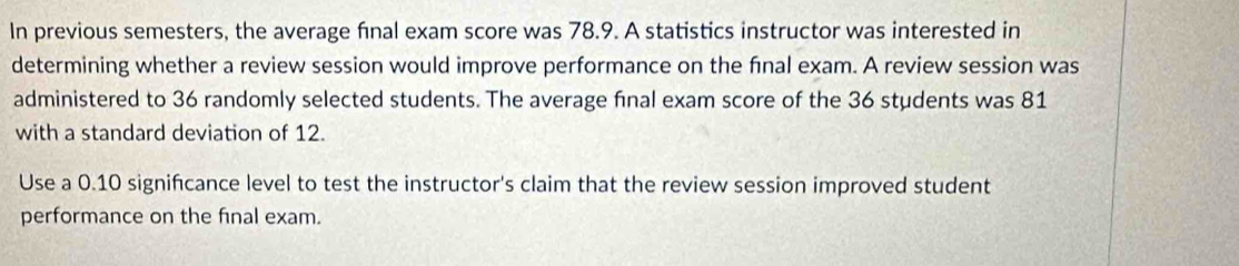 In previous semesters, the average final exam score was 78.9. A statistics instructor was interested in 
determining whether a review session would improve performance on the fīnal exam. A review session was 
administered to 36 randomly selected students. The average final exam score of the 36 students was 81
with a standard deviation of 12. 
Use a 0.10 signifcance level to test the instructor's claim that the review session improved student 
performance on the final exam.