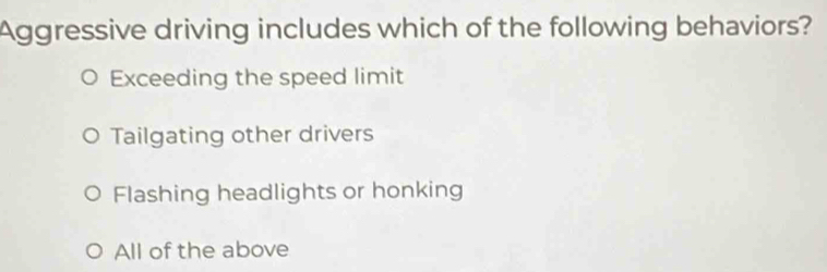 Aggressive driving includes which of the following behaviors?
Exceeding the speed limit
Tailgating other drivers
Flashing headlights or honking
All of the above