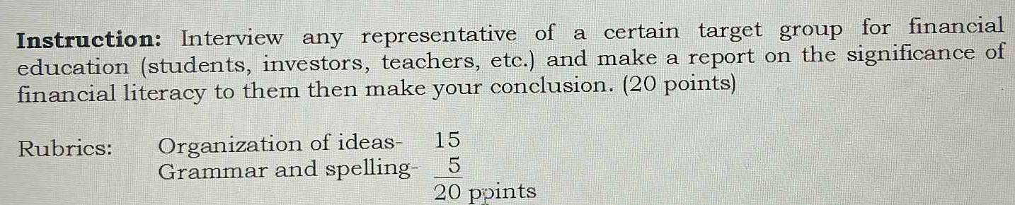 Instruction: Interview any representative of a certain target group for financial 
education (students, investors, teachers, etc.) and make a report on the significance of 
financial literacy to them then make your conclusion. (20 points) 
Rubrics: Organization of ideas- 15 
Grammar and spelling-  5/20  ppints