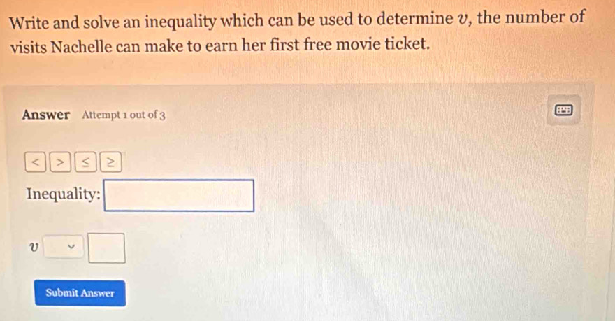 Write and solve an inequality which can be used to determine v, the number of 
visits Nachelle can make to earn her first free movie ticket. 
Answer Attempt 1 out of 3 
< > S 
Inequality: □ 
□ □ 
Submit Answer