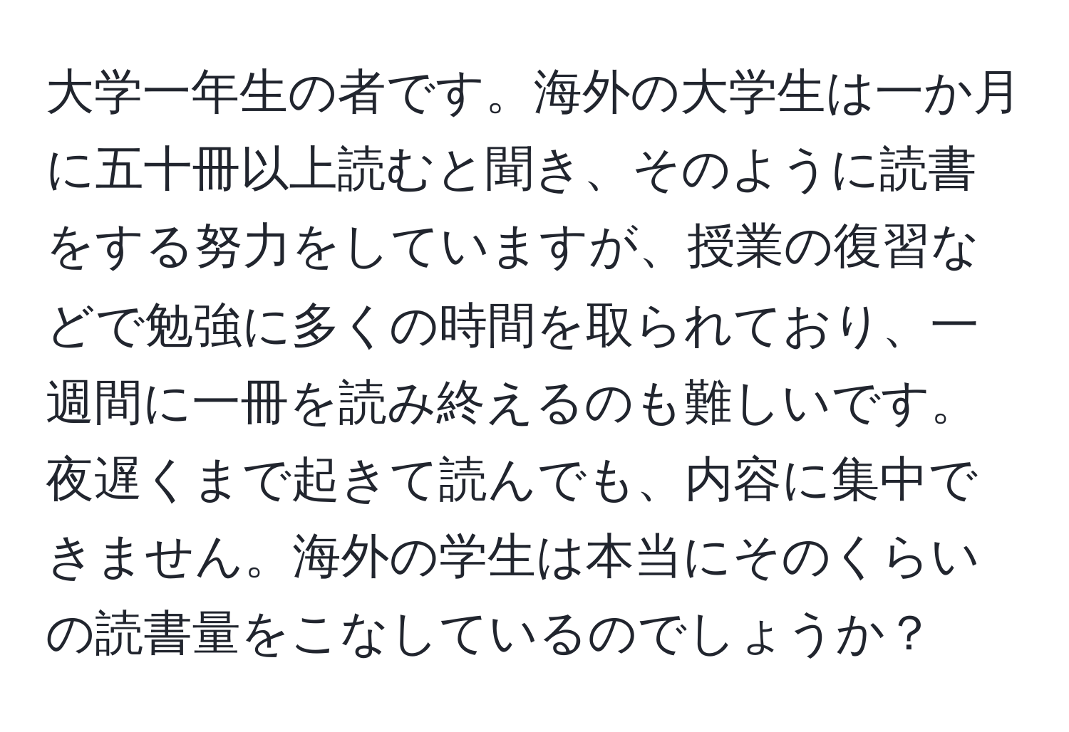 大学一年生の者です。海外の大学生は一か月に五十冊以上読むと聞き、そのように読書をする努力をしていますが、授業の復習などで勉強に多くの時間を取られており、一週間に一冊を読み終えるのも難しいです。夜遅くまで起きて読んでも、内容に集中できません。海外の学生は本当にそのくらいの読書量をこなしているのでしょうか？