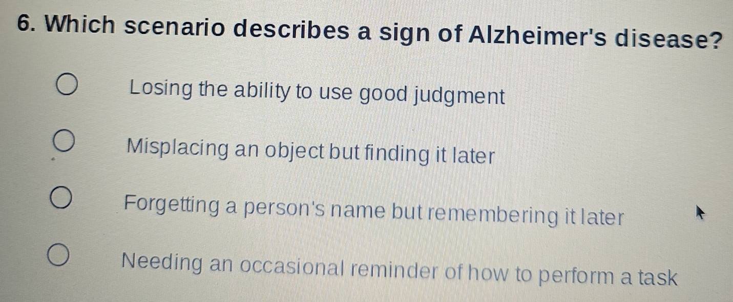 Which scenario describes a sign of Alzheimer's disease?
Losing the ability to use good judgment
Misplacing an object but finding it later
Forgetting a person's name but remembering it later
Needing an occasional reminder of how to perform a task