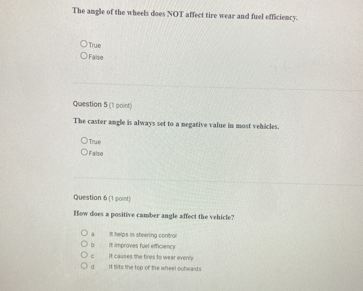 The angle of the wheels does NOT affect tire wear and fuel efficiency.
True
False
Question 5 (1 point)
The caster angle is always set to a negative value in most vehicles.
True
False
Question 6 (1 point)
How does a positive camber angle affect the vehicle?
a It helps in steering control
b It improves fuel efficiency
c It causes the tires to wear evenly
d It tilts the top of the wheel outwards