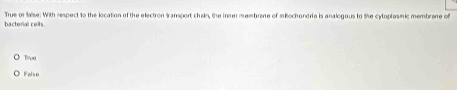 True or false: With respect to the location of the electron transport chain, the inner membrane of mitochondria is analogous to the cytoplasmic membrane of
bacterial cells.
True
False