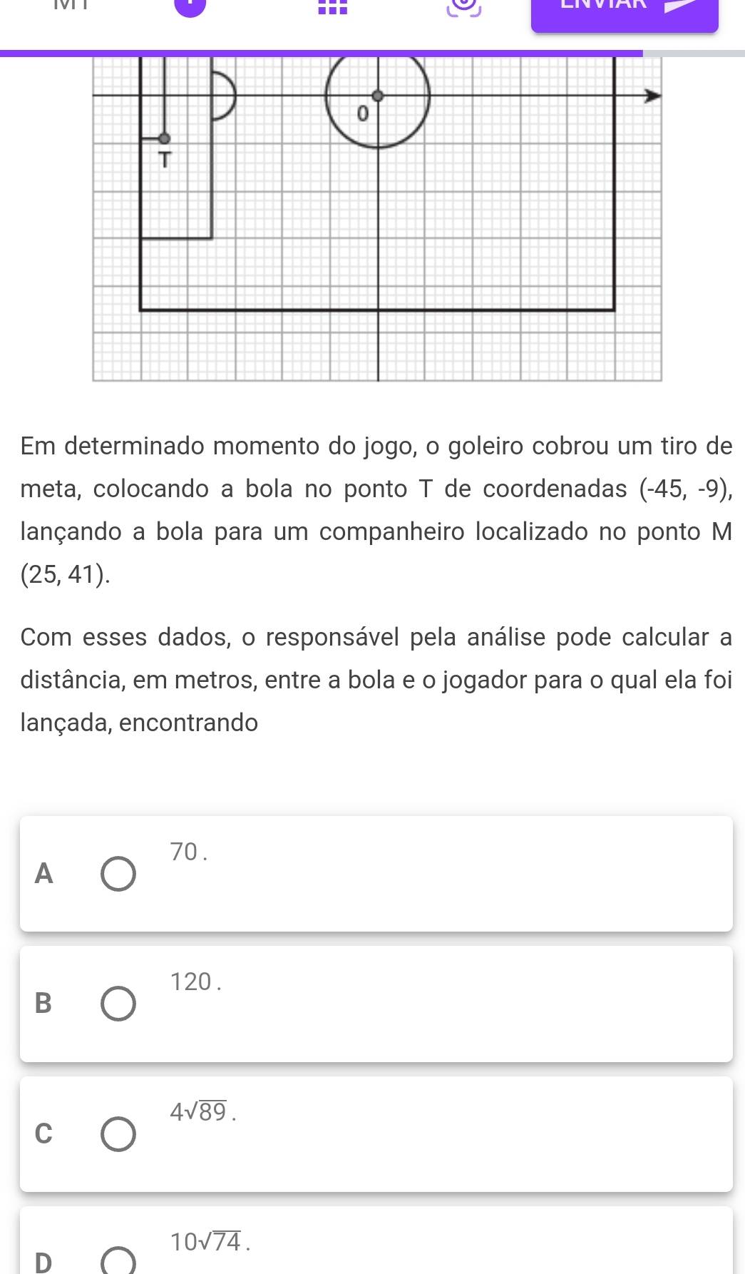 Em determinado momento do jogo, o goleiro cobrou um tiro de
meta, colocando a bola no ponto T de coordenadas (-45,-9), 
lançando a bola para um companheiro localizado no ponto M
(25,41). 
Com esses dados, o responsável pela análise pode calcular a
distância, em metros, entre a bola e o jogador para o qual ela foi
lançada, encontrando
70.
A
120.
B
4sqrt(89).
C
10sqrt(74).
D