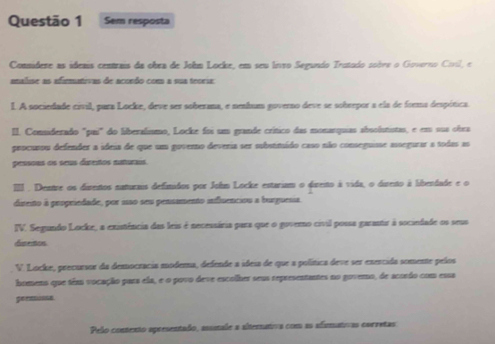 Sem resposta 
Connideze as ideais centrais da obea de John Locke, em seu liro Segundo Trutodo sobre o Govorno Coril, e 
analise as afirmativas de acondo com a sua teoria: 
I. A sociedade civil, para Locke, deve ser soberama, e nenhum governo deve se sobrepor a ela de forma despítica. 
II. Comiderado "pui" do liberalísmo, Locke foi um grande crítico das monasquias absolutistas, e em sus obra 
procusou defender a ideia de que um governo deveria ser substimído caso não conseguisse asegurar a todas as 
pessous os seus ditetos naturais 
III . Dentre os direntos naturais defitidos por Johm Locke estarium o direito à vida, o dirento à libendade e o 
disento à propriedade, por iso seu pensumento influenciou a burguesia. 
IV. Segundo Locke, a existência das leis é necessária para que o governo civil possa garantir à sociedade os seus 
disentons 
V. Locke, precursor da democracia modema, defende a sdeia de que a política deve ser enercida somente pelos 
homens que têm vocação para ela, e o povo deve escolher seus representantes no govero, de acordo com esss 
gerasonse 
Pelo contento apresentado, astale a alteratva com as afumatvas corretas