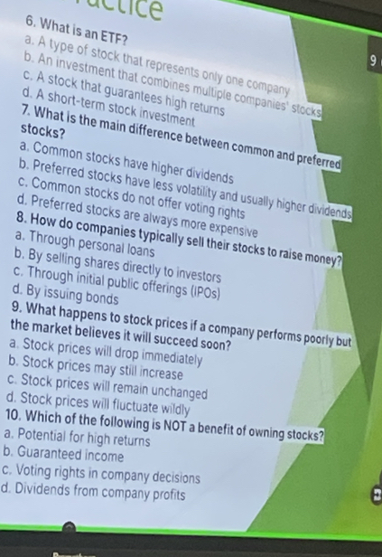 actice
6. What is an ETF? a. A type of stock that represents only one company
9
b. An investment that combines multiple companies' stocks
c. A stock that guarantees high returns
d. A short-term stock investment
stocks?
7. What is the main difference between common and preferred
a. Common stocks have higher dividends
b. Preferred stocks have less volatility and usually higher dividends
c. Common stocks do not offer voting rights
d. Preferred stocks are always more expensive
8. How do companies typically sell their stocks to raise money?
a. Through personal loans
b. By selling shares directly to investors
c. Through initial public offerings (IPOs)
d. By issuing bonds
9. What happens to stock prices if a company performs poorly but
the market believes it will succeed soon?
a. Stock prices will drop immediately
b. Stock prices may still increase
c. Stock prices will remain unchanged
d. Stock prices will fluctuate wildly
10. Which of the following is NOT a benefit of owning stocks?
a. Potential for high returns
b. Guaranteed income
c. Voting rights in company decisions
d. Dividends from company profits