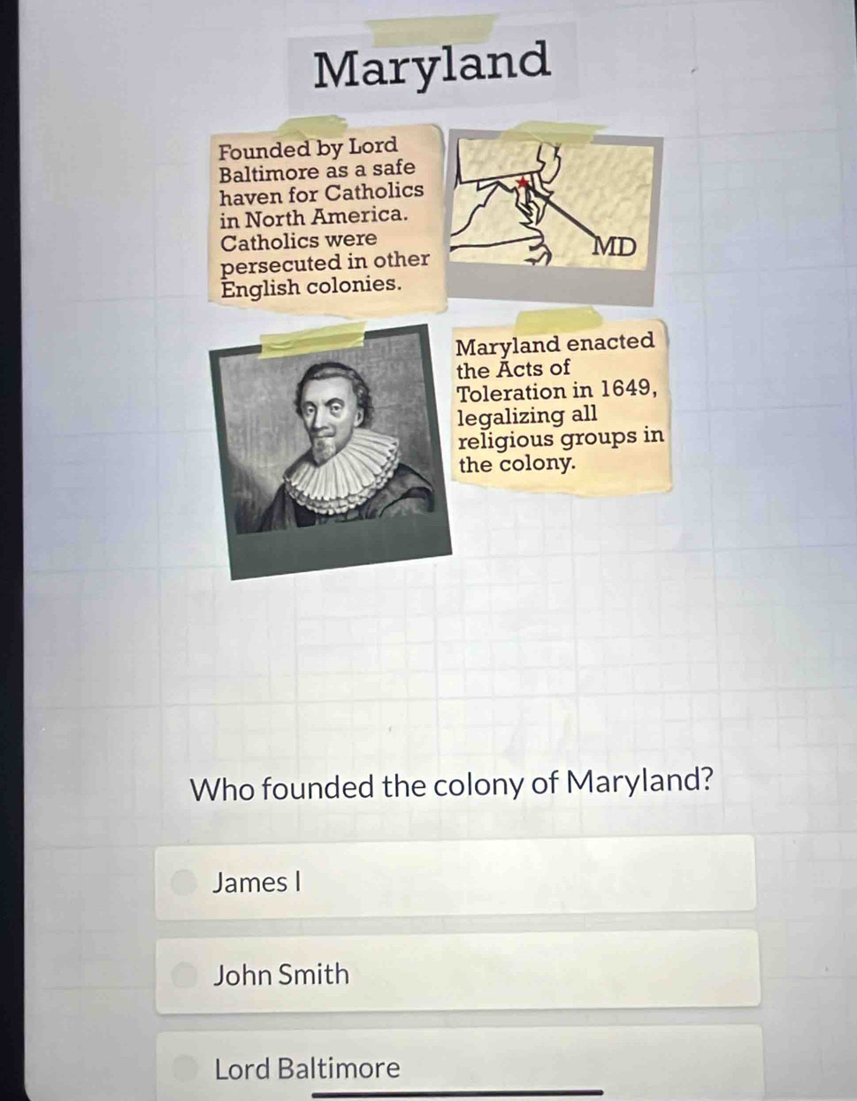 Maryland
Founded by Lord
Baltimore as a safe
haven for Catholics
in North America.
Catholics were
MD
persecuted in other
English colonies.
Maryland enacted
he Acts of
Toleration in 1649,
egalizing all
religious groups in
he colony.
Who founded the colony of Maryland?
James I
John Smith
Lord Baltimore