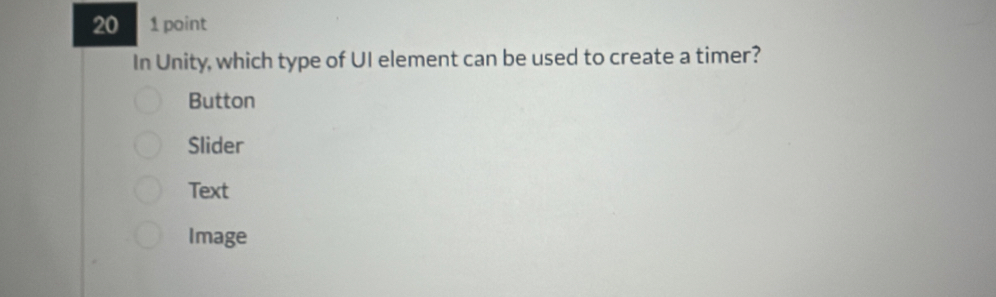 20 1 point
In Unity, which type of UI element can be used to create a timer?
Button
Slider
Text
Image