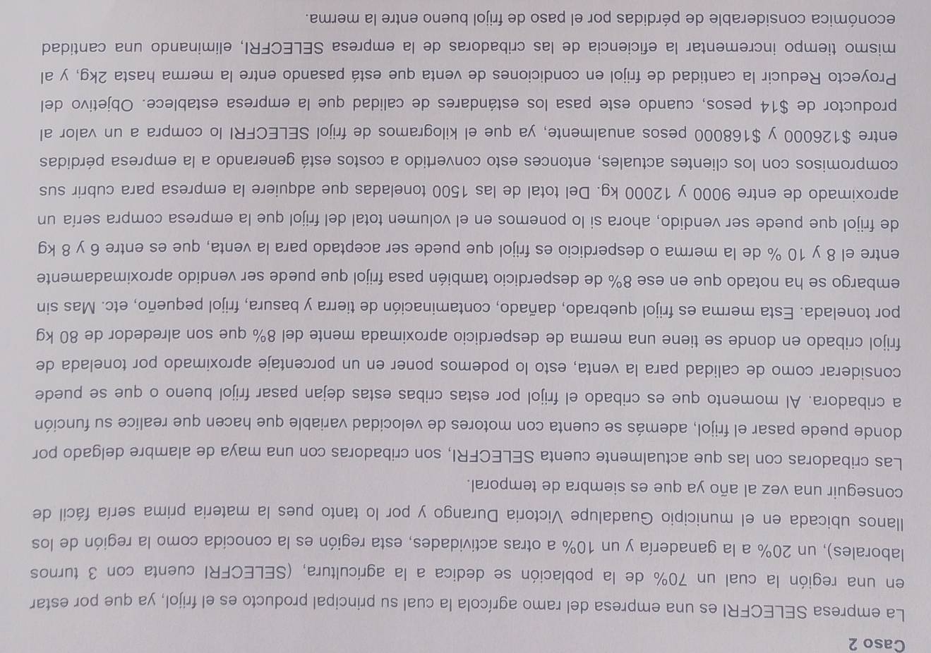 Caso 2
La empresa SELECFRI es una empresa del ramo agrícola la cual su principal producto es el frijol, ya que por estar
en una región la cual un 70% de la población se dedica a la agricultura, (SELECFRI cuenta con 3 turnos
laborales), un 20% a la ganadería y un 10% a otras actividades, esta región es la conocida como la región de los
llanos ubicada en el municipio Guadalupe Victoria Durango y por lo tanto pues la materia prima sería fácil de
conseguir una vez al año ya que es siembra de temporal.
Las cribadoras con las que actualmente cuenta SELECFRI, son cribadoras con una maya de alambre delgado por
donde puede pasar el frijol, además se cuenta con motores de velocidad variable que hacen que realice su función
a cribadora. Al momento que es cribado el frijol por estas cribas estas dejan pasar frijol bueno o que se puede
considerar como de calidad para la venta, esto lo podemos poner en un porcentaje aproximado por tonelada de
frijol cribado en donde se tiene una merma de desperdicio aproximada mente del 8% que son alrededor de 80 kg
por tonelada. Esta merma es frijol quebrado, dañado, contaminación de tierra y basura, frijol pequeño, etc. Mas sin
embargo se ha notado que en ese 8% de desperdicio también pasa frijol que puede ser vendido aproximadamente
entre el 8 y 10 % de la merma o desperdicio es frijol que puede ser aceptado para la venta, que es entre 6 y 8 kg
de frijol que puede ser vendido, ahora si lo ponemos en el volumen total del frijol que la empresa compra sería un
aproximado de entre 9000 y 12000 kg. Del total de las 1500 toneladas que adquiere la empresa para cubrir sus
compromisos con los clientes actuales, entonces esto convertido a costos está generando a la empresa pérdidas
entre $126000 y $168000 pesos anualmente, ya que el kilogramos de frijol SELECFRI lo compra a un valor al
productor de $14 pesos, cuando este pasa los estándares de calidad que la empresa establece. Objetivo del
Proyecto Reducir la cantidad de frijol en condiciones de venta que está pasando entre la merma hasta 2kg, y al
mismo tiempo incrementar la eficiencia de las cribadoras de la empresa SELECFRI, eliminando una cantidad
económica considerable de pérdidas por el paso de frijol bueno entre la merma.