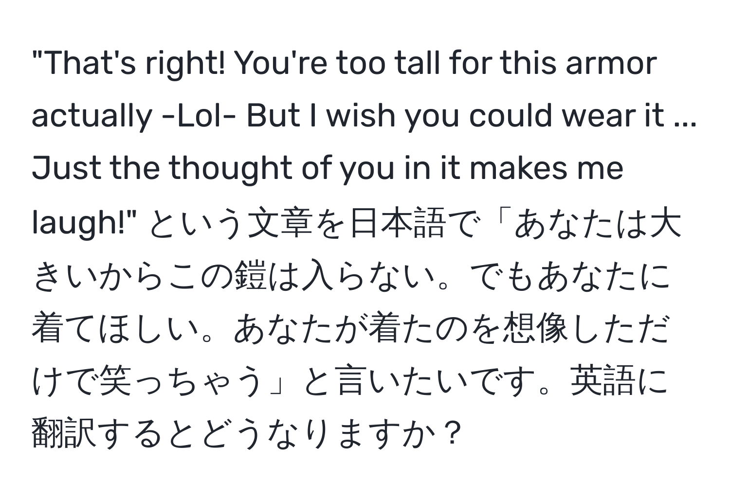 "That's right! You're too tall for this armor actually -Lol- But I wish you could wear it ... Just the thought of you in it makes me laugh!" という文章を日本語で「あなたは大きいからこの鎧は入らない。でもあなたに着てほしい。あなたが着たのを想像しただけで笑っちゃう」と言いたいです。英語に翻訳するとどうなりますか？