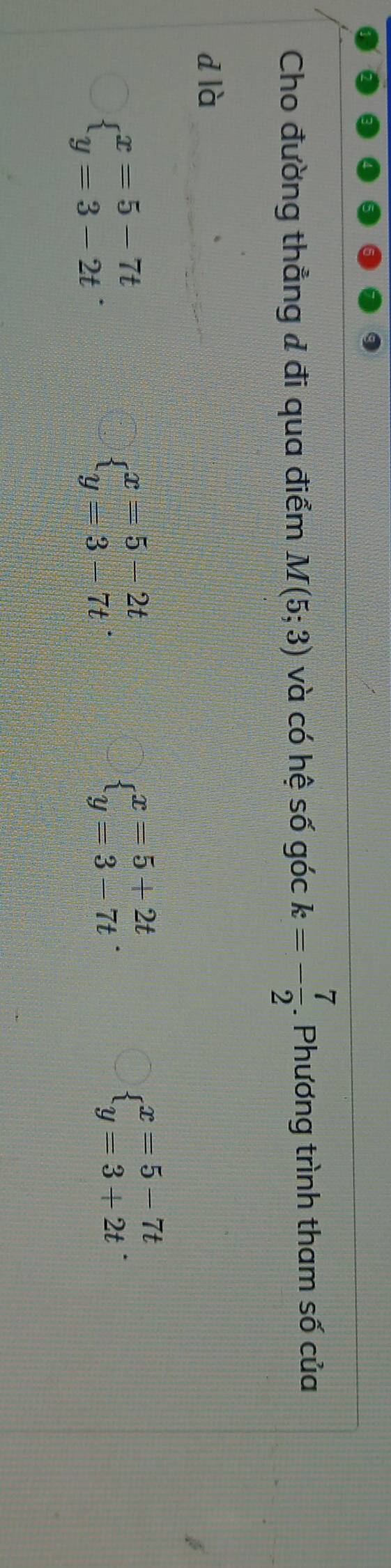 Cho đường thẳng & đi qua điểm M(5;3) và có hệ số góc k=- 7/2 . Phương trình tham số của
dlà
beginarrayl x=5-7t y=3-2tendarray..
beginarrayl x=5-2t y=3-7tendarray..
beginarrayl x=5+2t y=3-7tendarray..
beginarrayl x=5-7t y=3+2tendarray..