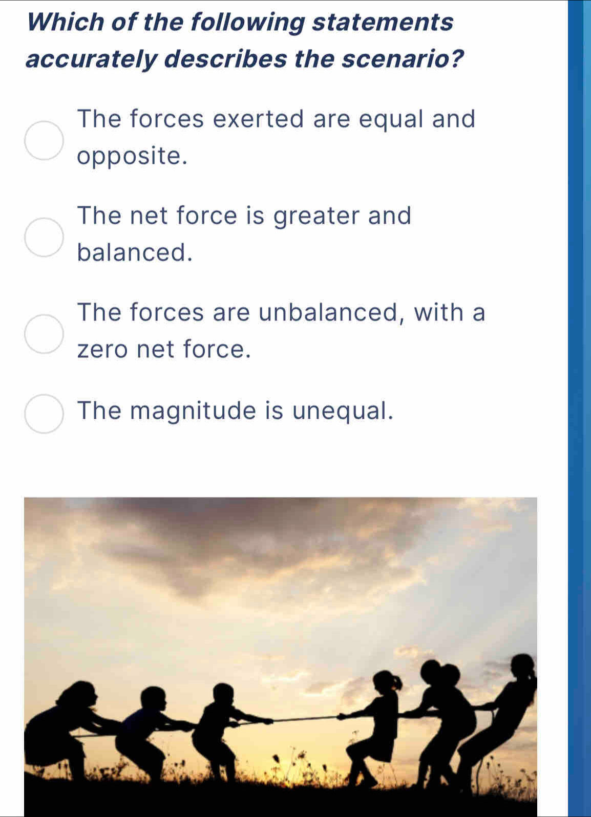 Which of the following statements
accurately describes the scenario?
The forces exerted are equal and
opposite.
The net force is greater and
balanced.
The forces are unbalanced, with a
zero net force.
The magnitude is unequal.